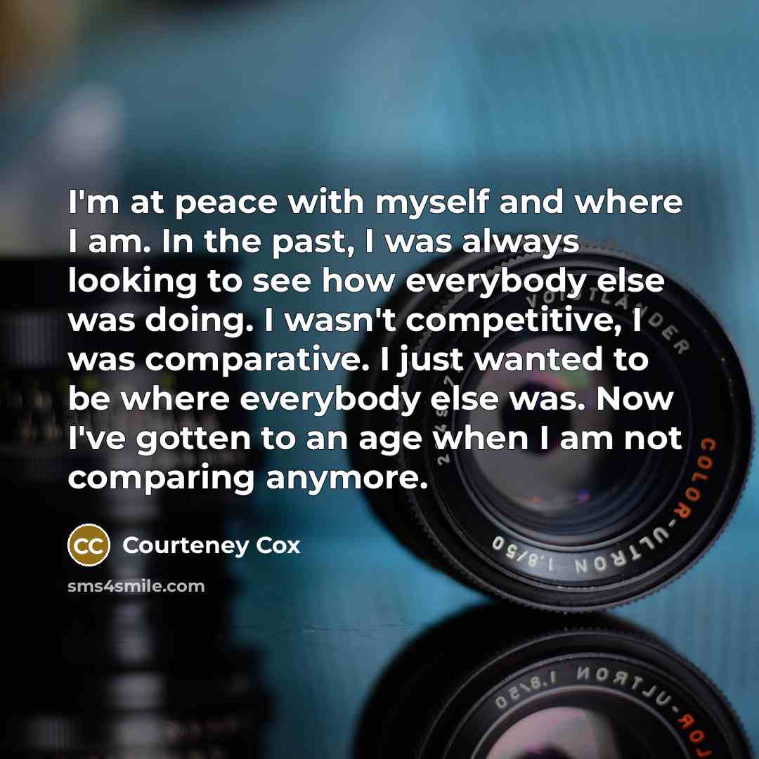 “I'm at peace with myself and where I am. In the past, I was always looking to see how everybody else was doing. I wasn't competitive, I was comparative. I just wanted to be where everybody else was. Now I've gotten to an age when I am not comparing anymore.” quote by Courteney Cox