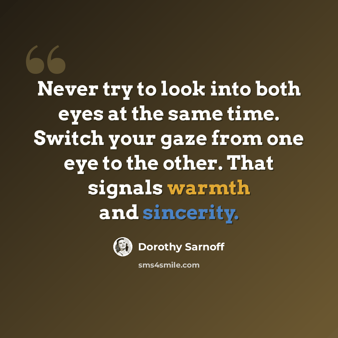 “Never try to look into both eyes at the same time. Switch your gaze from one eye to the other. That signals warmth and sincerity.” quote by Dorothy Sarnoff