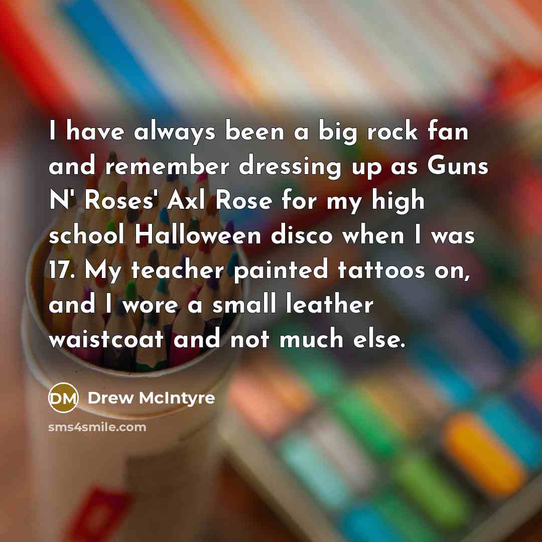 “I have always been a big rock fan and remember dressing up as Guns N' Roses' Axl Rose for my high school Halloween disco when I was 17. My teacher painted tattoos on, and I wore a small leather waistcoat and not much else.” quote by Drew McIntyre