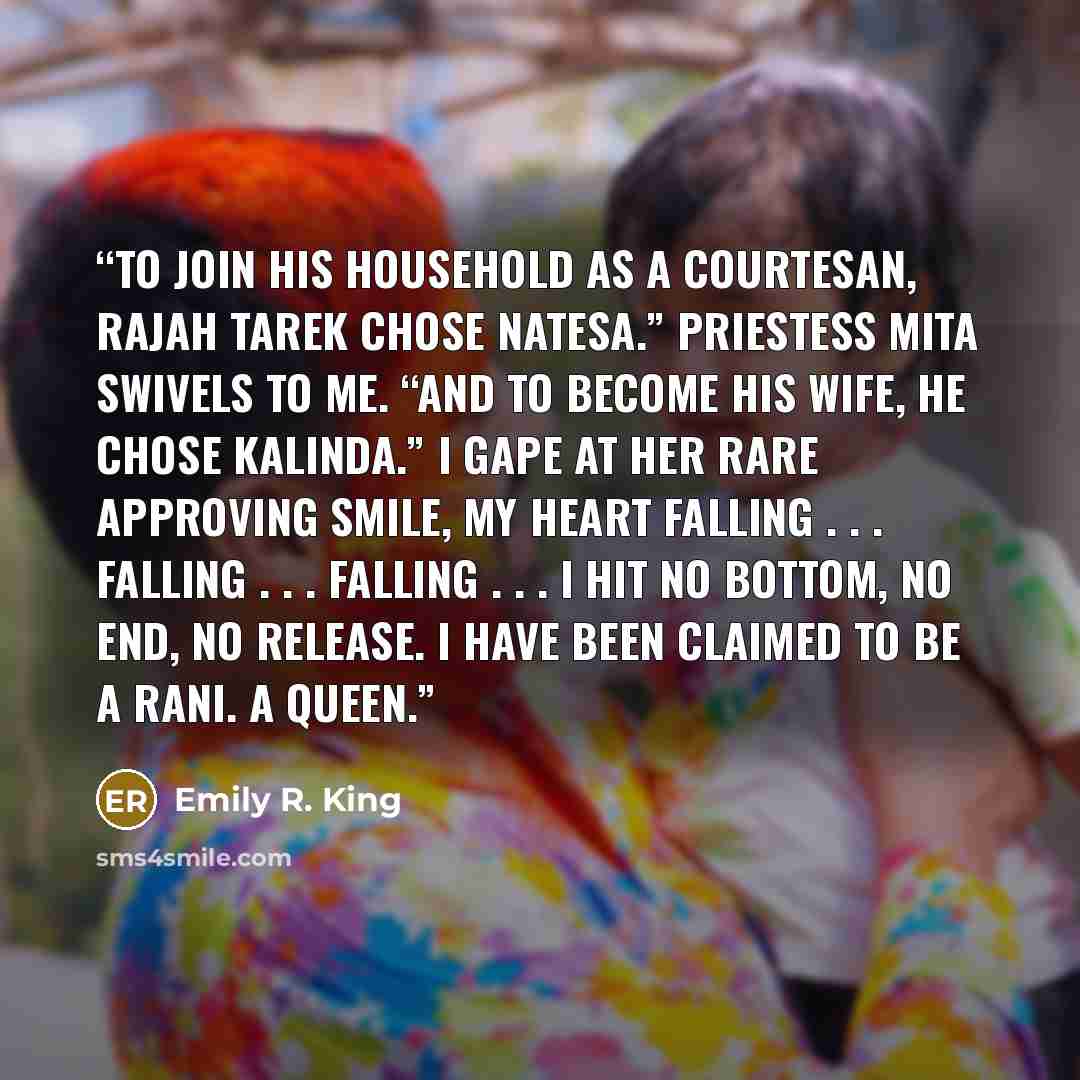 “To join his household as a courtesan, Rajah Tarek chose Natesa.” Priestess Mita swivels to me. “And to become his wife, he chose Kalinda.” I gape at her rare approving smile, my heart falling . . . Falling . . . Falling . . . I hit no bottom, no end, no release. I have been claimed to be a rani. A…” quote by Emily R. King