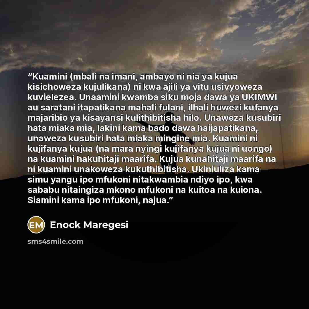 “Kuamini (mbali na imani, ambayo ni nia ya kujua kisichoweza kujulikana) ni kwa ajili ya vitu usivyoweza kuvielezea. Unaamini kwamba siku moja dawa ya UKIMWI au saratani itapatikana mahali fulani, ilhali huwezi kufanya majaribio ya kisayansi kulithibitisha hilo. Unaweza kusubiri hata miaka mia…” quote by Enock Maregesi