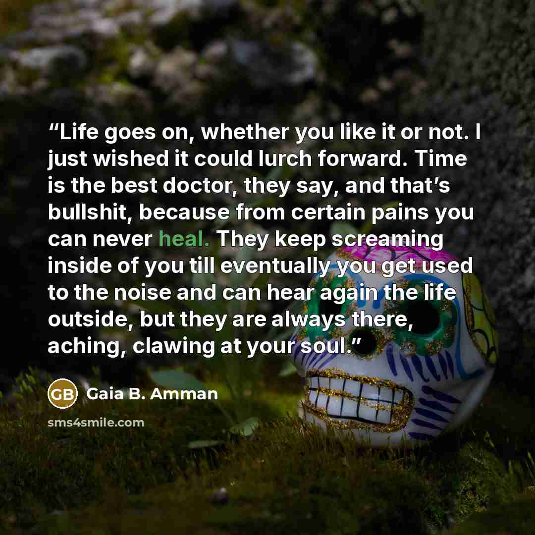 “Life goes on, whether you like it or not. I just wished it could lurch forward. Time is the best doctor, they say, and that’s bullshit, because from certain pains you can never heal. They keep screaming inside of you till eventually you get used to the noise and can hear again the life outside…” quote by Gaia B. Amman