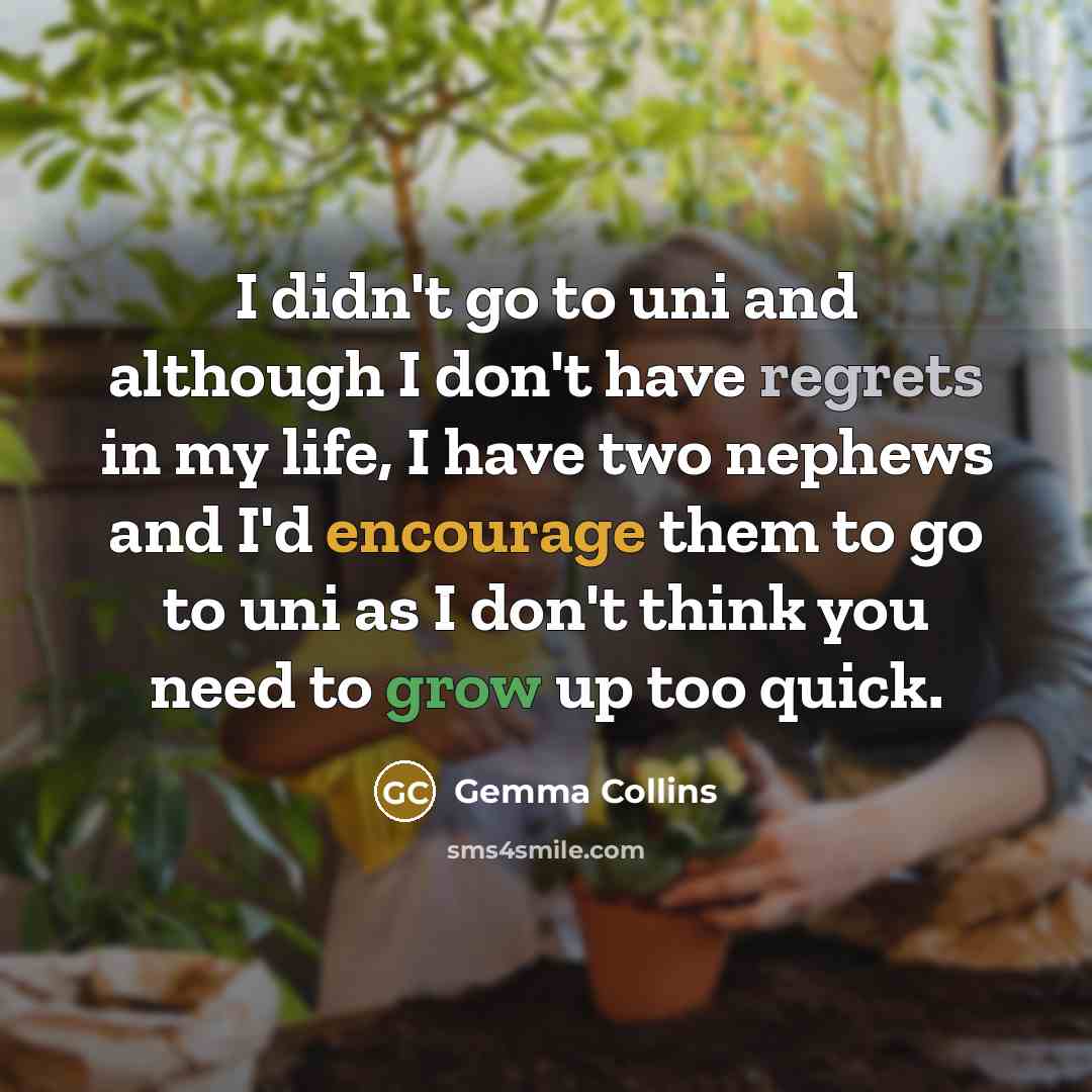 “I didn't go to uni and although I don't have regrets in my life, I have two nephews and I'd encourage them to go to uni as I don't think you need to grow up too quick.” quote by Gemma Collins