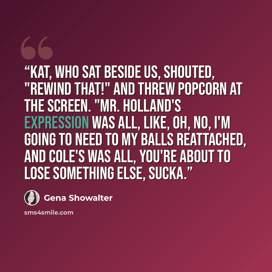 “Kat, who sat beside us, shouted, "Rewind that!" and threw popcorn at the screen. "Mr. Holland's expression was all, like, oh, no, I'm going to need to my balls reattached, and Cole's was all, you're about to lose something else, sucka.” quote by Gena Showalter