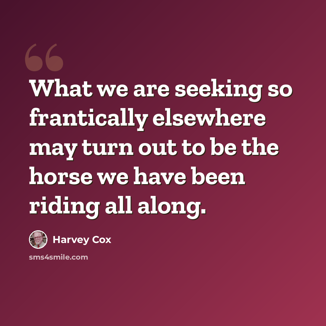 “What we are seeking so frantically elsewhere may turn out to be the horse we have been riding all along.” quote by Harvey Cox
