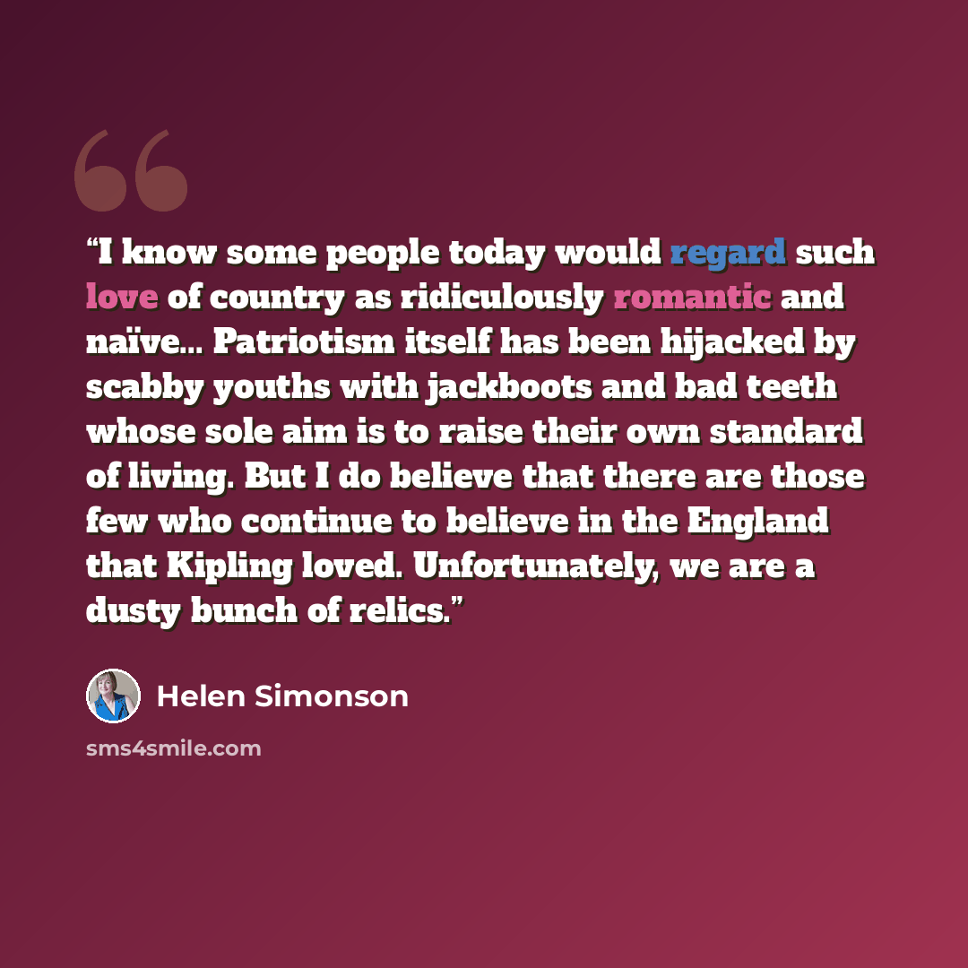 “I know some people today would regard such love of country as ridiculously romantic and naïve... Patriotism itself has been hijacked by scabby youths with jackboots and bad teeth whose sole aim is to raise their own standard of living. But I do believe that there are those few who continue to…” quote by Helen Simonson