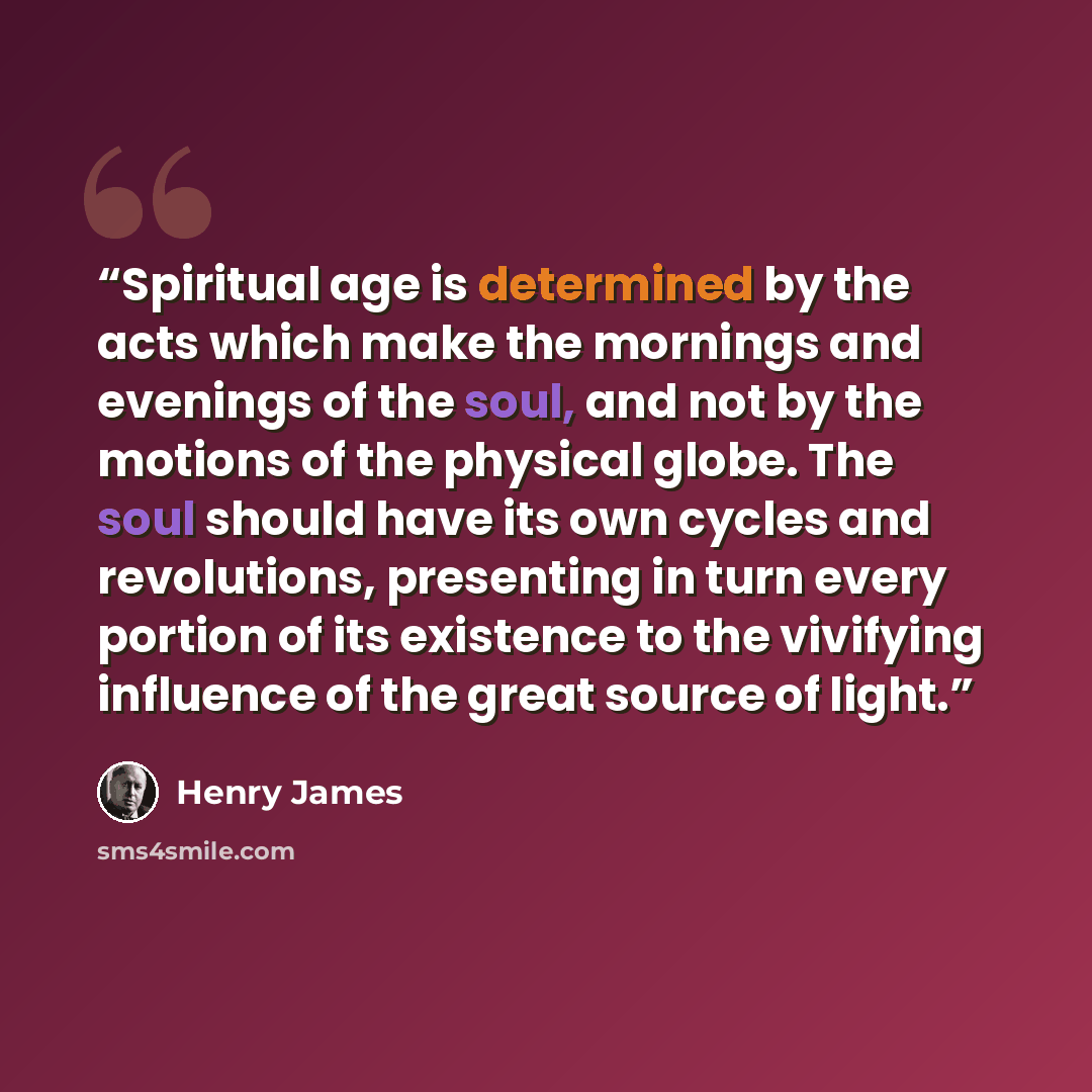 “Spiritual age is determined by the acts which make the mornings and evenings of the soul, and not by the motions of the physical globe. The soul should have its own cycles and revolutions, presenting in turn every portion of its existence to the vivifying influence of the great source of light.” quote by Henry James