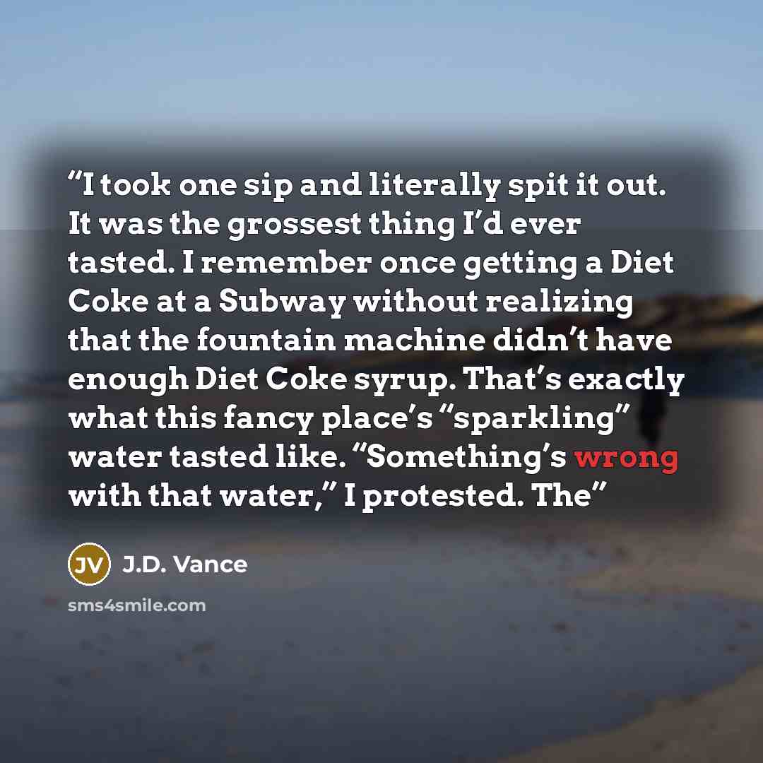 “I took one sip and literally spit it out. It was the grossest thing I’d ever tasted. I remember once getting a Diet Coke at a Subway without realizing that the fountain machine didn’t have enough Diet Coke syrup. That’s exactly what this fancy place’s “sparkling” water tasted like. “Something’s…” quote by J.D. Vance