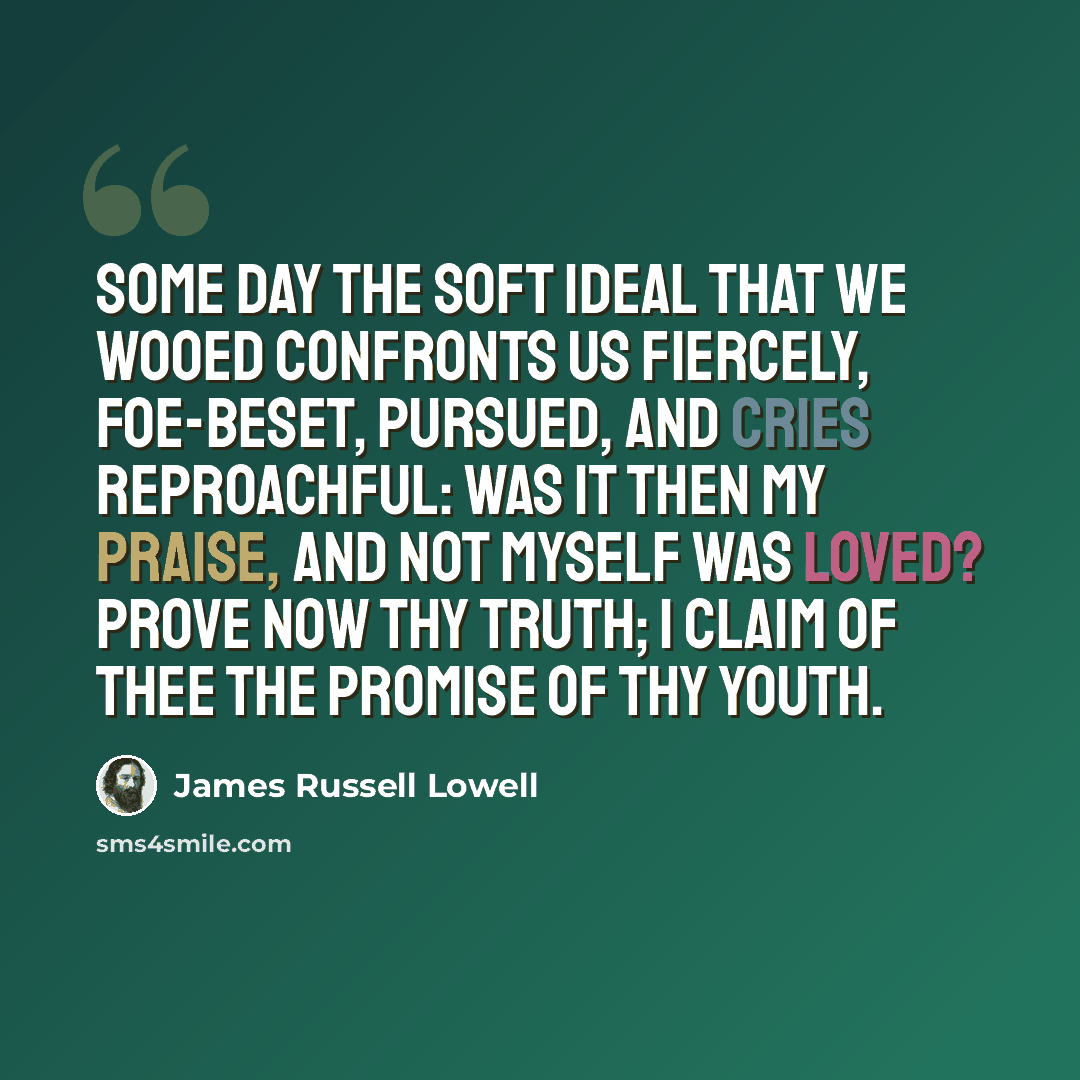 “Some day the soft Ideal that we wooed confronts us fiercely, foe-beset, pursued, and cries reproachful: Was it then my praise, and not myself was loved? Prove now thy truth; I claim of thee the promise of thy youth.” quote by James Russell Lowell