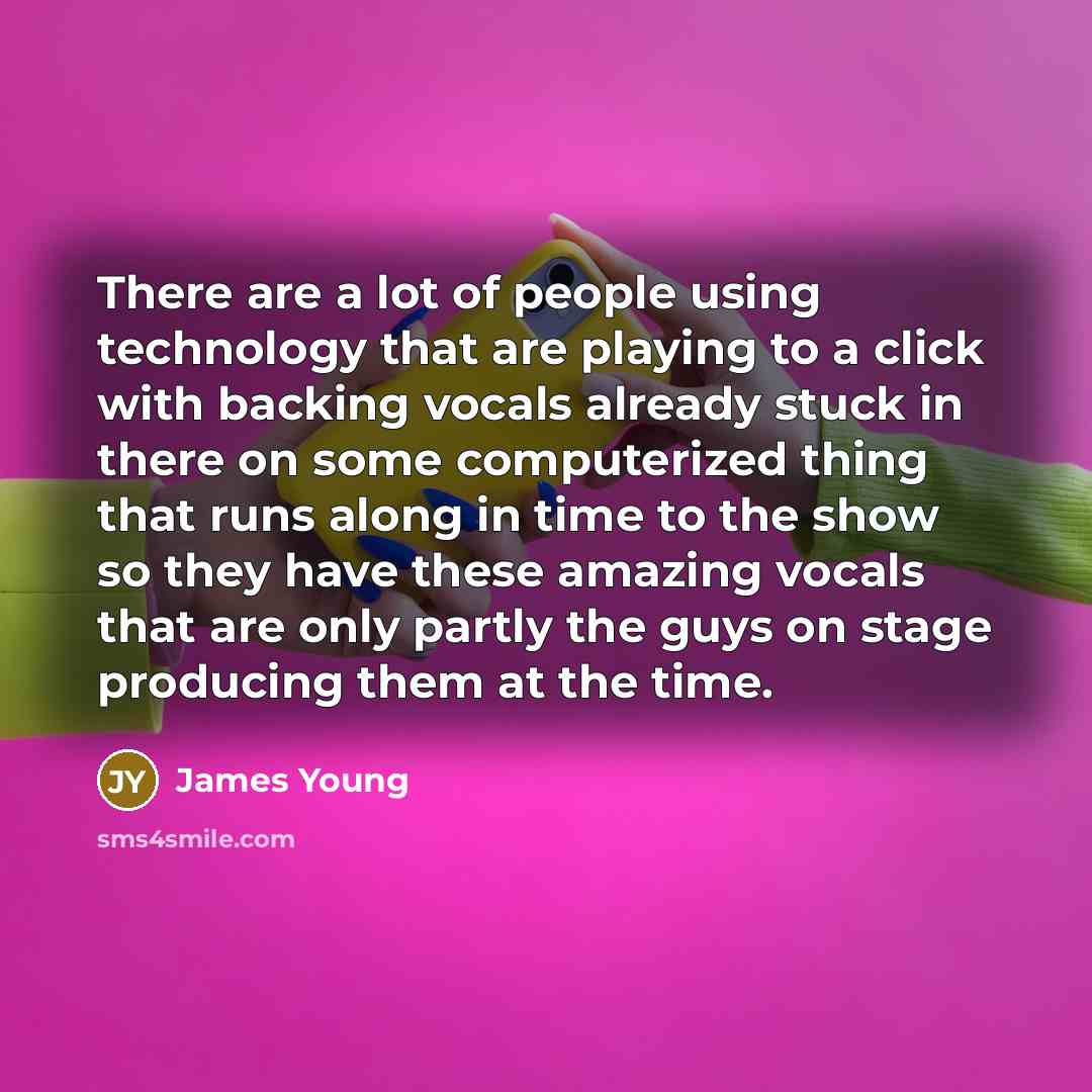 “There are a lot of people using technology that are playing to a click with backing vocals already stuck in there on some computerized thing that runs along in time to the show so they have these amazing vocals that are only partly the guys on stage producing them at the time.” quote by James Young