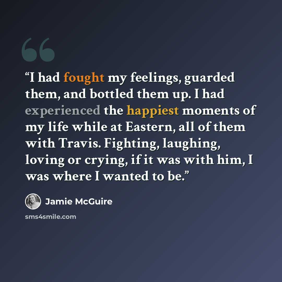 “I had fought my feelings, guarded them, and bottled them up. I had experienced the happiest moments of my life while at Eastern, all of them with Travis. Fighting, laughing, loving or crying, if it was with him, I was where I wanted to be.” quote by Jamie McGuire