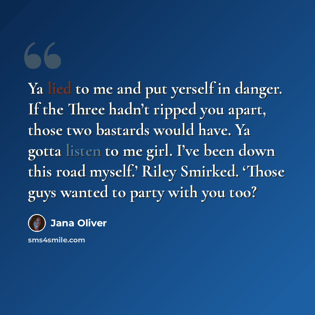 “Ya lied to me and put yerself in danger. If the Three hadn’t ripped you apart, those two bastards would have. Ya gotta listen to me girl. I’ve been down this road myself.’ Riley Smirked. ‘Those guys wanted to party with you too?” quote by Jana Oliver