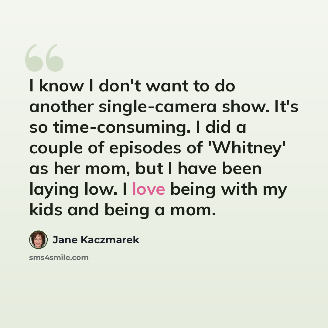 “I know I don't want to do another single-camera show. It's so time-consuming. I did a couple of episodes of 'Whitney' as her mom, but I have been laying low. I love being with my kids and being a mom.” quote by Jane Kaczmarek