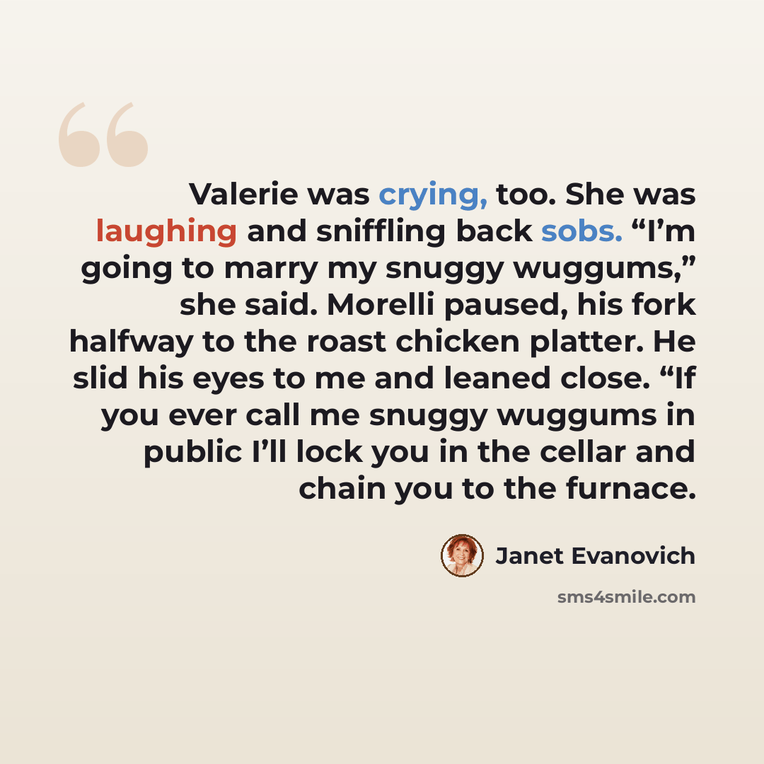 “Valerie was crying, too. She was laughing and sniffling back sobs. “I’m going to marry my snuggy wuggums,” she said. Morelli paused, his fork halfway to the roast chicken platter. He slid his eyes to me and leaned close. “If you ever call me snuggy wuggums in public I’ll lock you in the cellar and…” quote by Janet Evanovich