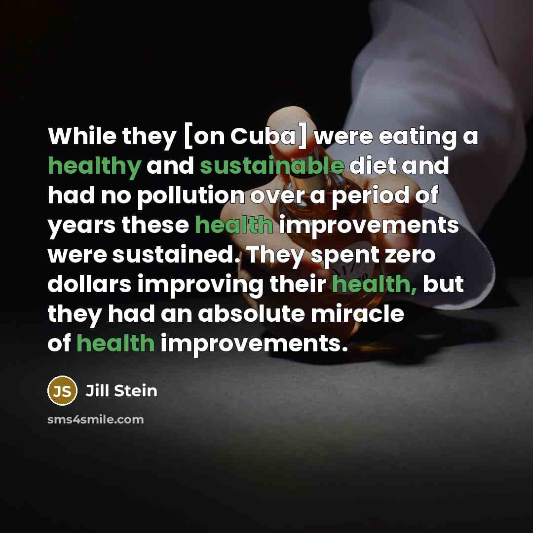 “While they [on Cuba] were eating a healthy and sustainable diet and had no pollution over a period of years these health improvements were sustained. They spent zero dollars improving their health, but they had an absolute miracle of health improvements.” quote by Jill Stein