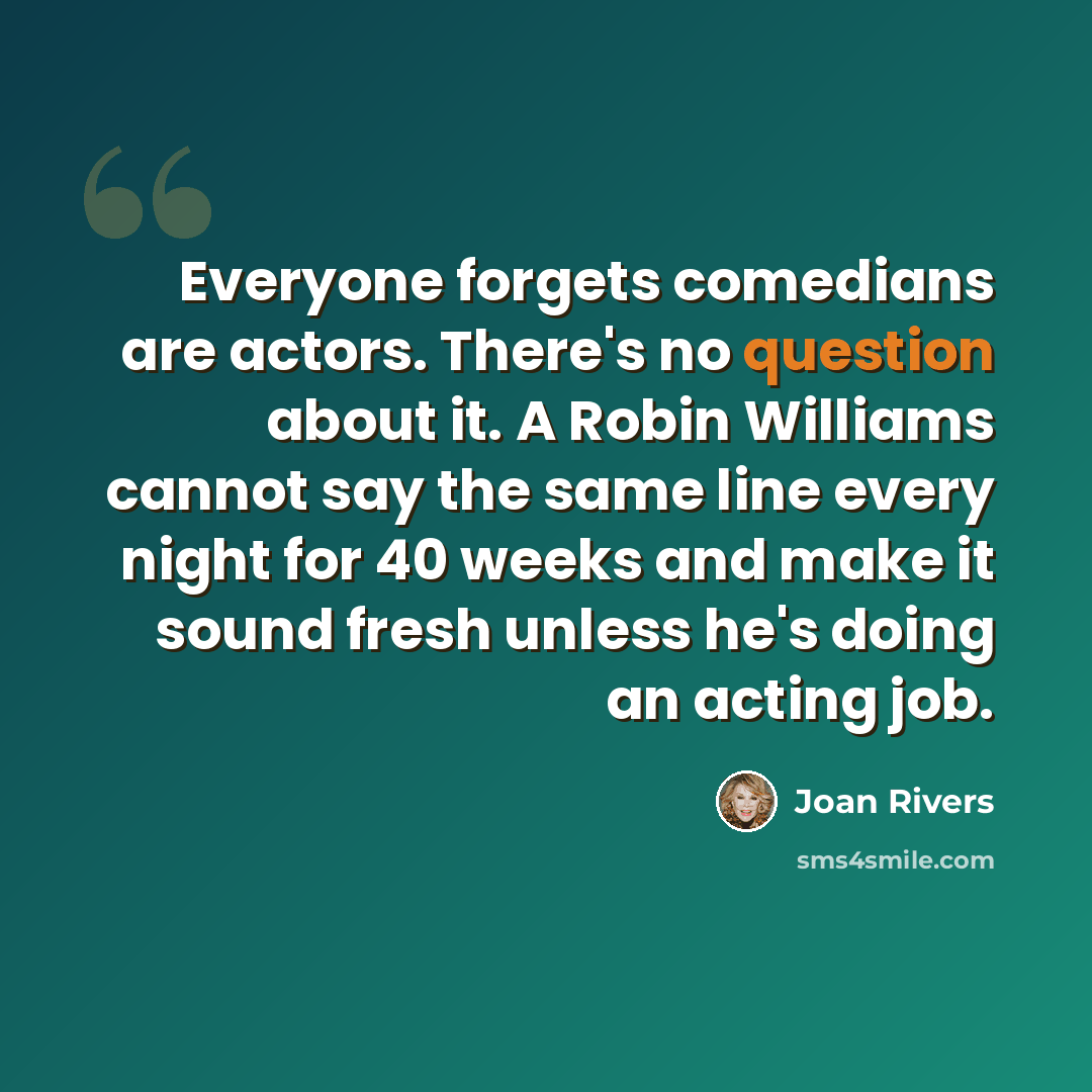 “Everyone forgets comedians are actors. There's no question about it. A Robin Williams cannot say the same line every night for 40 weeks and make it sound fresh unless he's doing an acting job.” quote by Joan Rivers