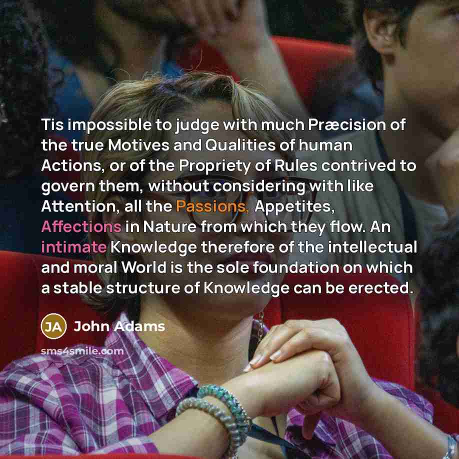 “Tis impossible to judge with much Præcision of the true Motives and Qualities of human Actions, or of the Propriety of Rules contrived to govern them, without considering with like Attention, all the Passions, Appetites, Affections in Nature from which they flow. An intimate Knowledge therefore of…” quote by John Adams