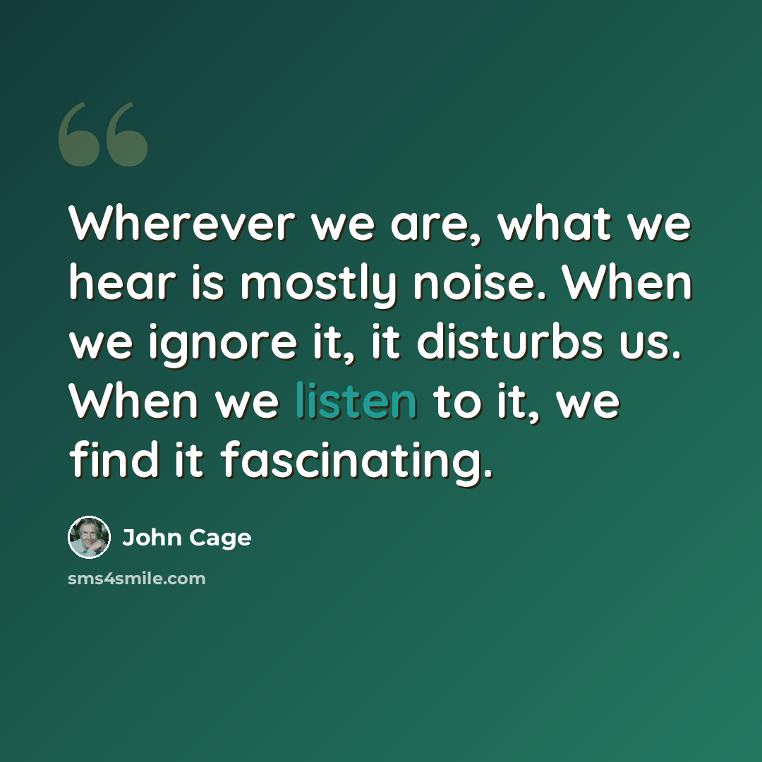“Wherever we are, what we hear is mostly noise. When we ignore it, it disturbs us. When we listen to it, we find it fascinating.” quote by John Cage