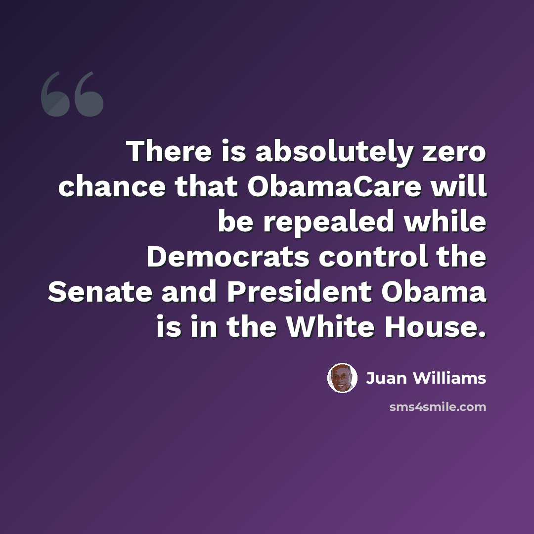 “There is absolutely zero chance that ObamaCare will be repealed while Democrats control the Senate and President Obama is in the White House.” quote by Juan Williams