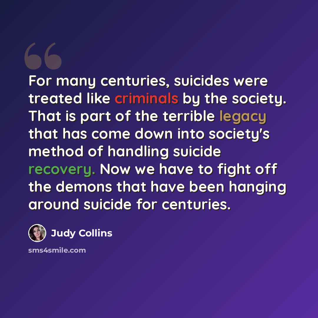 “For many centuries, suicides were treated like criminals by the society. That is part of the terrible legacy that has come down into society's method of handling suicide recovery. Now we have to fight off the demons that have been hanging around suicide for centuries.” quote by Judy Collins