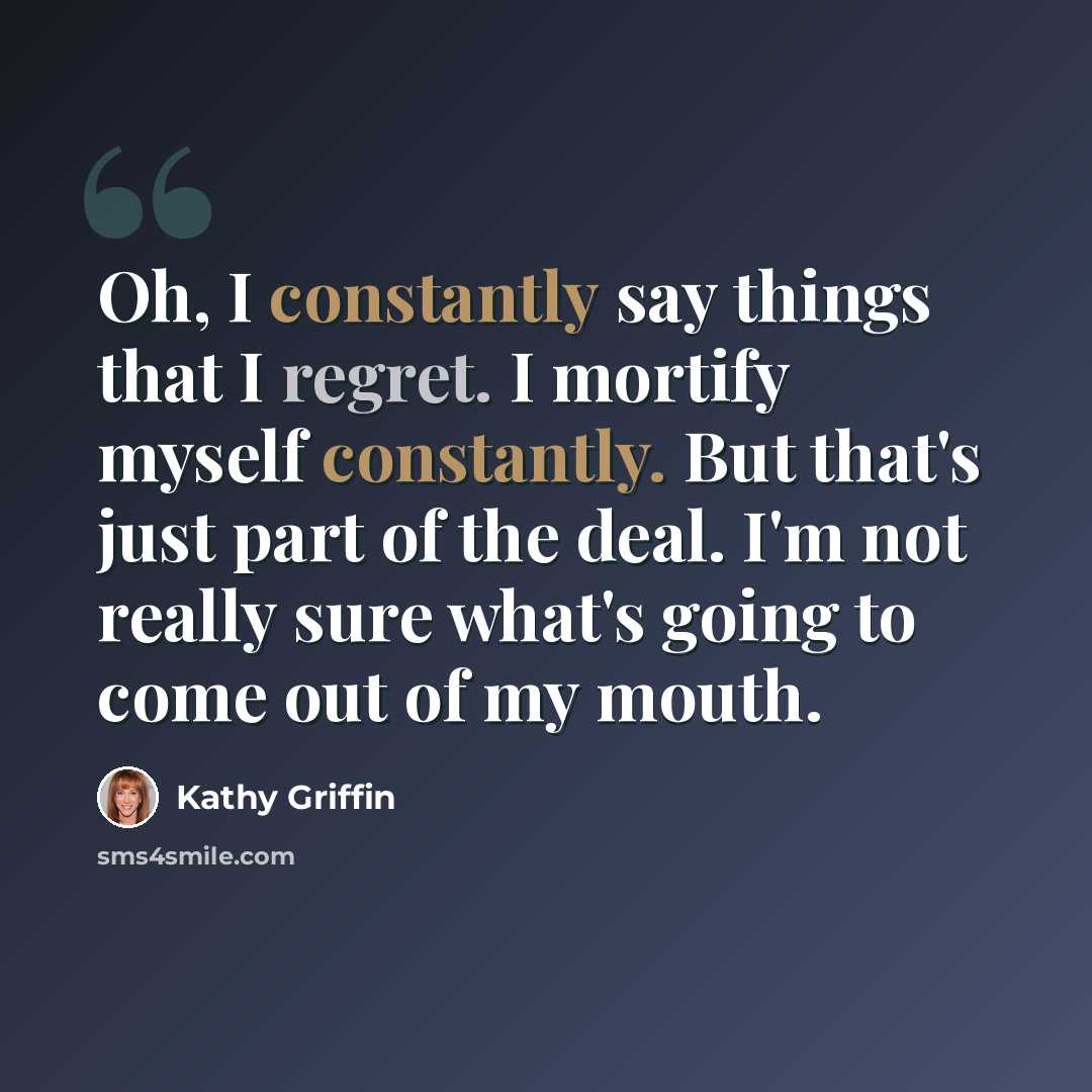 “Oh, I constantly say things that I regret. I mortify myself constantly. But that's just part of the deal. I'm not really sure what's going to come out of my mouth.” quote by Kathy Griffin