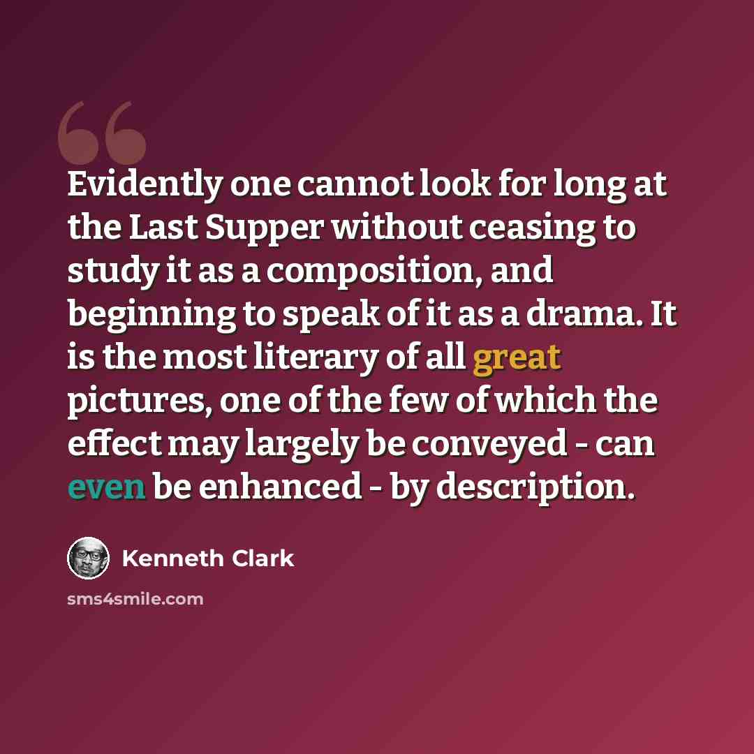“Evidently one cannot look for long at the Last Supper without ceasing to study it as a composition, and beginning to speak of it as a drama. It is the most literary of all great pictures, one of the few of which the effect may largely be conveyed - can even be enhanced - by description.” quote by Kenneth Clark