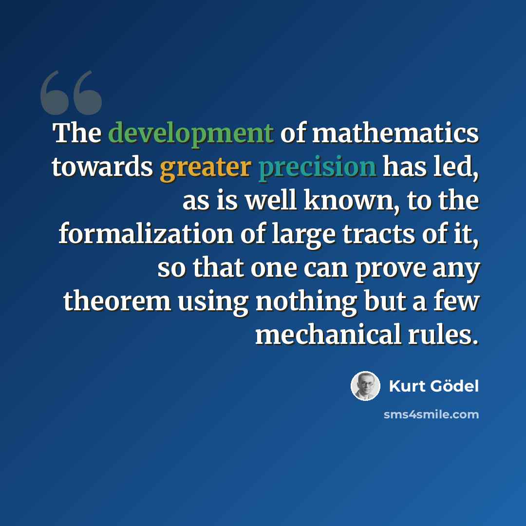 “The development of mathematics towards greater precision has led, as is well known, to the formalization of large tracts of it, so that one can prove any theorem using nothing but a few mechanical rules.” quote by Kurt Gödel