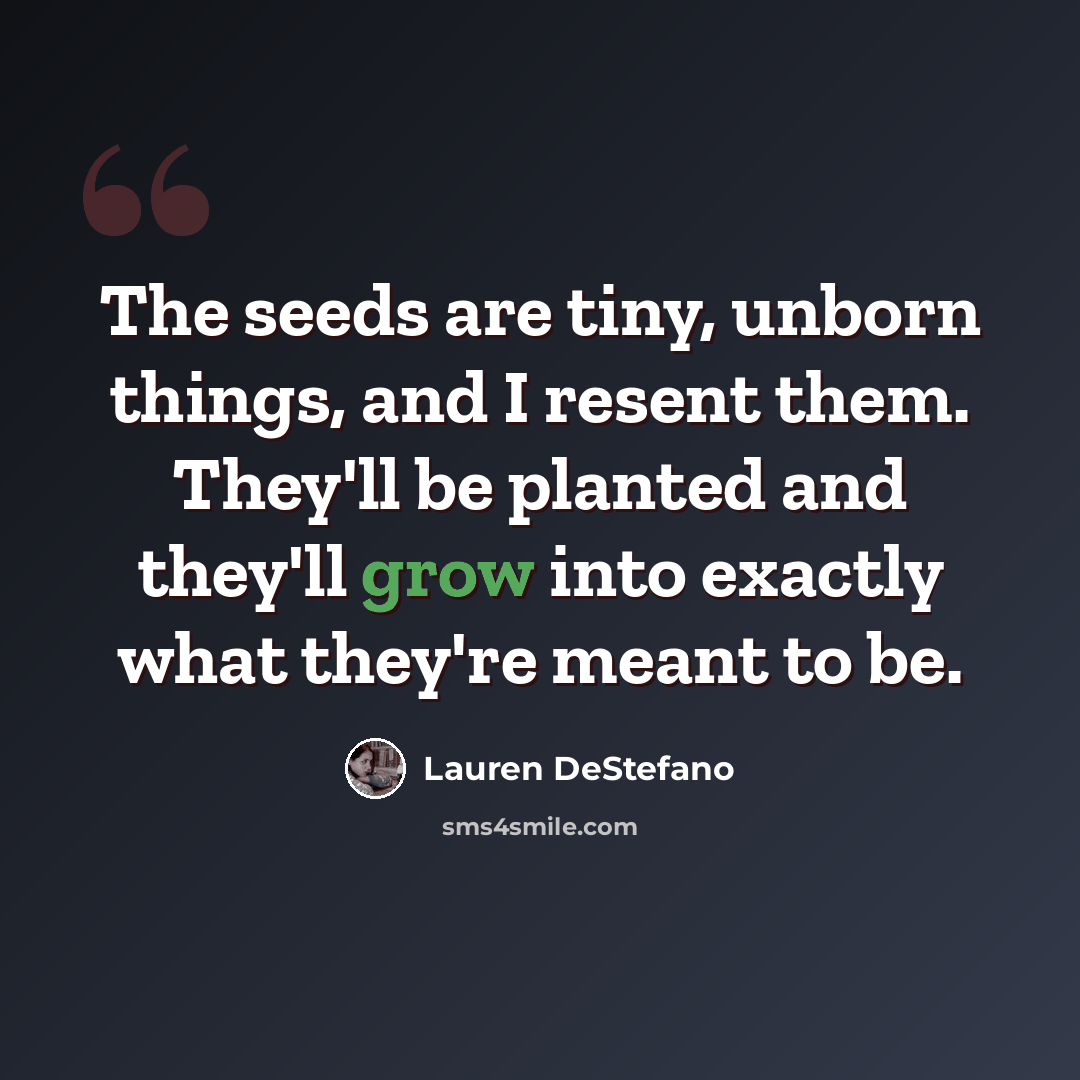 “The seeds are tiny, unborn things, and I resent them. They'll be planted and they'll grow into exactly what they're meant to be.” quote by Lauren DeStefano