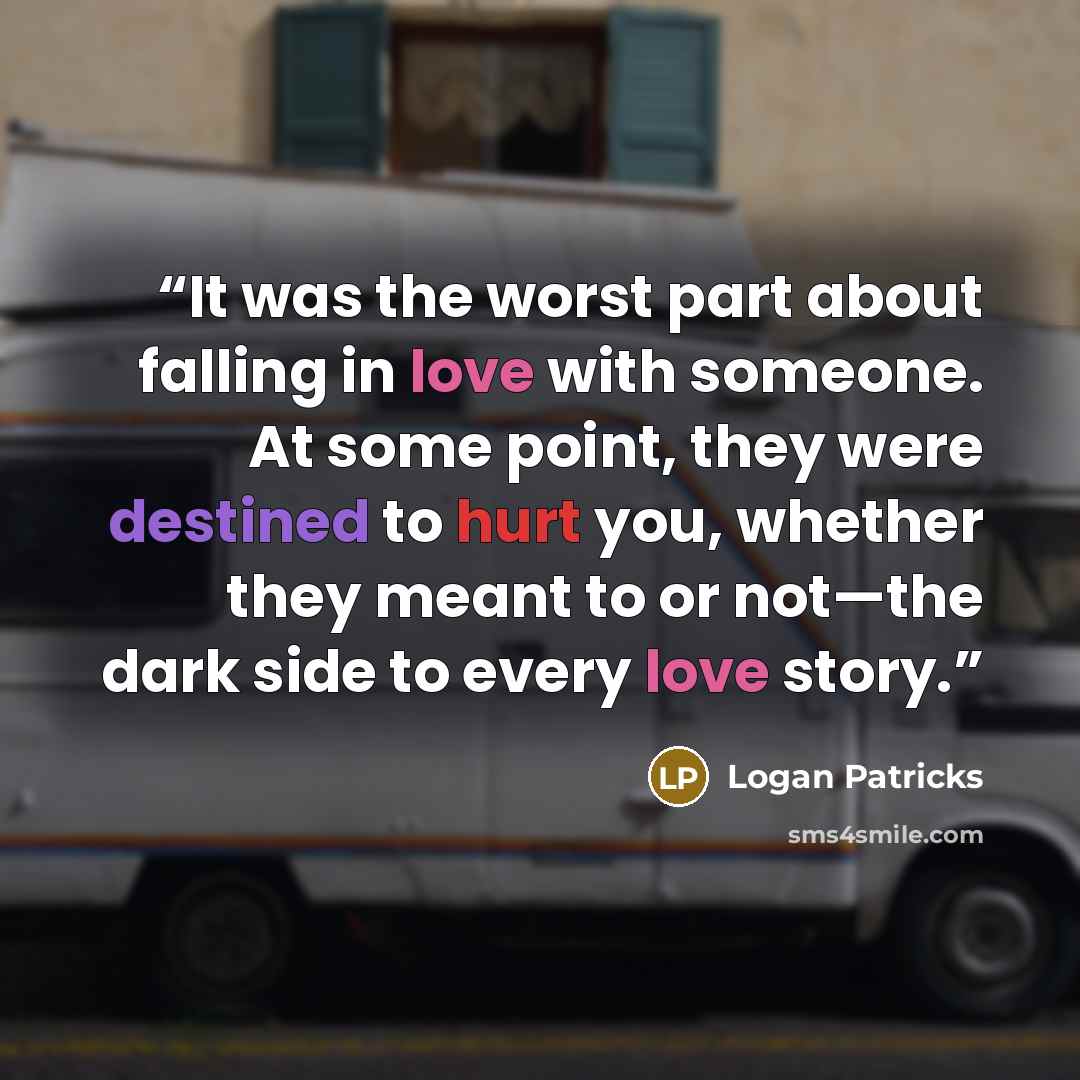 “It was the worst part about falling in love with someone. At some point, they were destined to hurt you, whether they meant to or not—the dark side to every love story.” quote by Logan Patricks