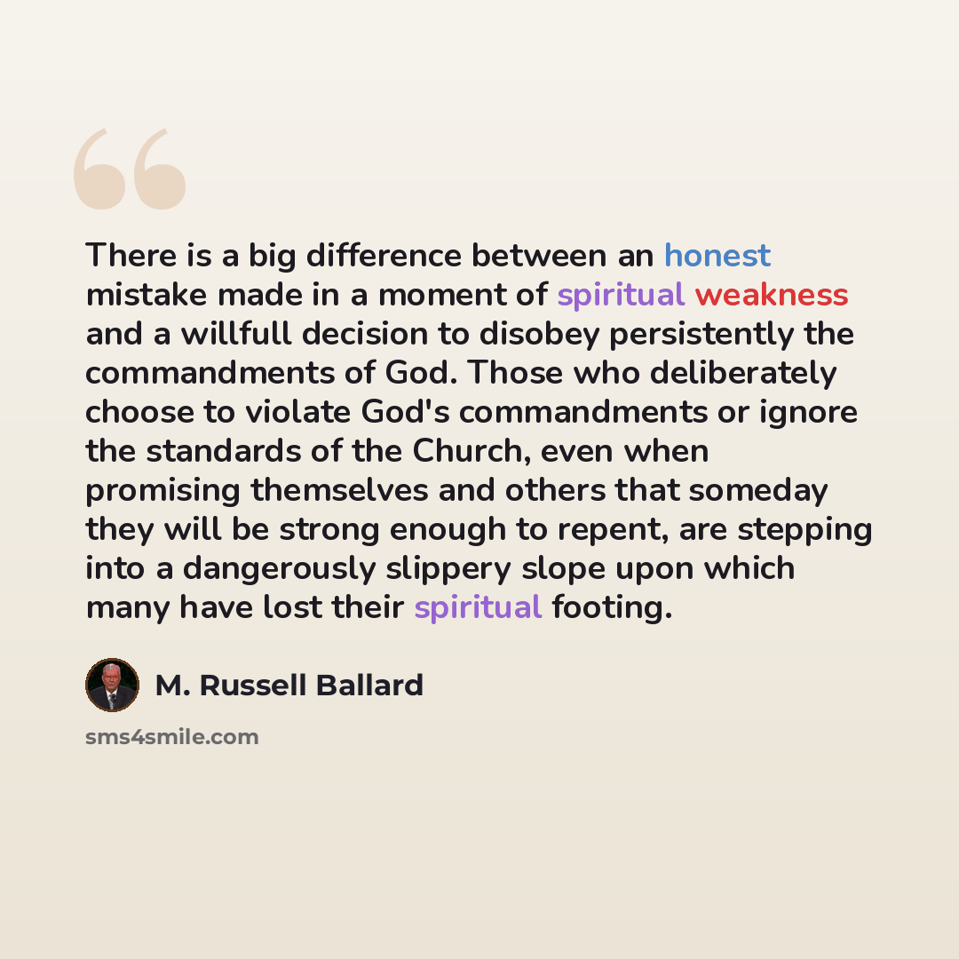 “There is a big difference between an honest mistake made in a moment of spiritual weakness and a willfull decision to disobey persistently the commandments of God. Those who deliberately choose to violate God's commandments or ignore the standards of the Church, even when promising themselves and…” quote by M. Russell Ballard