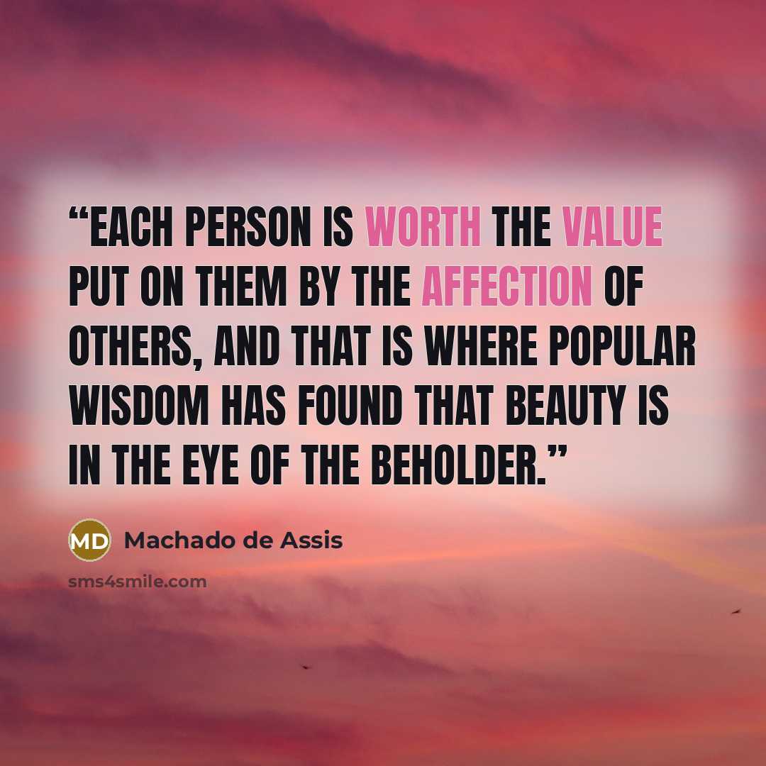 “Each person is worth the value put on them by the affection of others, and that is where popular wisdom has found that beauty is in the eye of the beholder.” quote by Machado de Assis