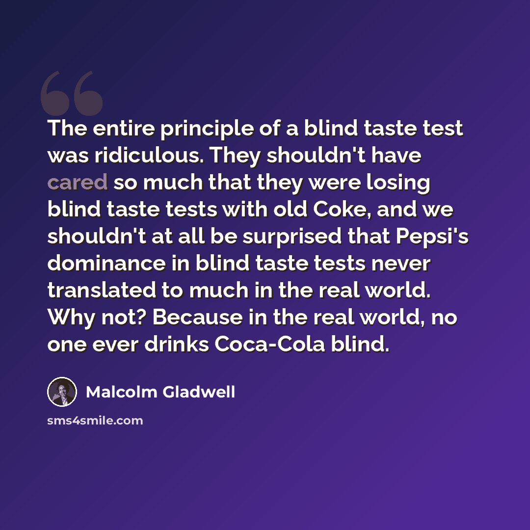 “The entire principle of a blind taste test was ridiculous. They shouldn't have cared so much that they were losing blind taste tests with old Coke, and we shouldn't at all be surprised that Pepsi's dominance in blind taste tests never translated to much in the real world. Why not? Because in the…” quote by Malcolm Gladwell