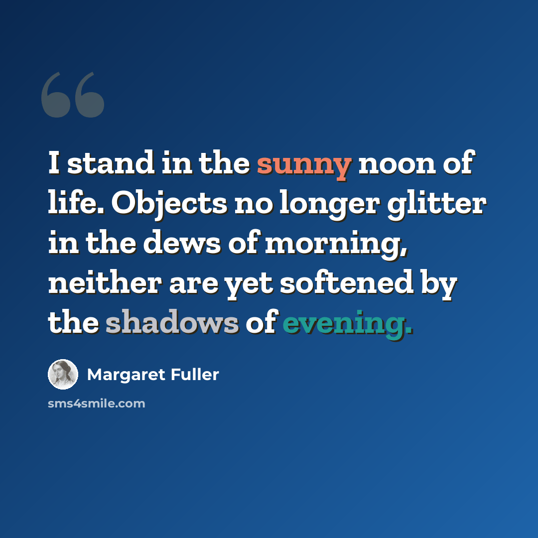“I stand in the sunny noon of life. Objects no longer glitter in the dews of morning, neither are yet softened by the shadows of evening.” quote by Margaret Fuller