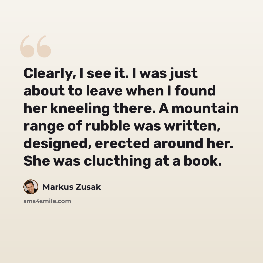 “Clearly, I see it. I was just about to leave when I found her kneeling there. A mountain range of rubble was written, designed, erected around her. She was clucthing at a book.” quote by Markus Zusak