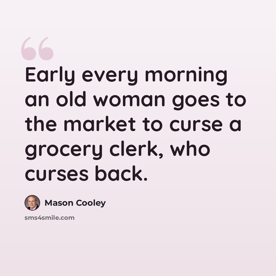 “Early every morning an old woman goes to the market to curse a grocery clerk, who curses back.” quote by Mason Cooley