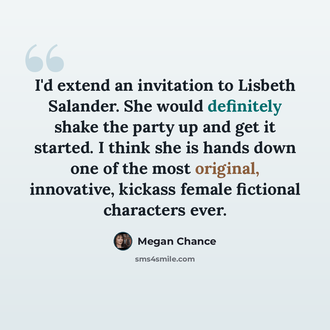 “I'd extend an invitation to Lisbeth Salander. She would definitely shake the party up and get it started. I think she is hands down one of the most original, innovative, kickass female fictional characters ever.” quote by Megan Chance