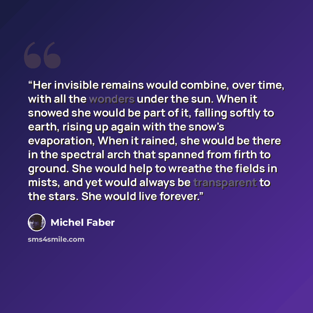 “Her invisible remains would combine, over time, with all the wonders under the sun. When it snowed she would be part of it, falling softly to earth, rising up again with the snow's evaporation, When it rained, she would be there in the spectral arch that spanned from firth to ground. She would…” quote by Michel Faber