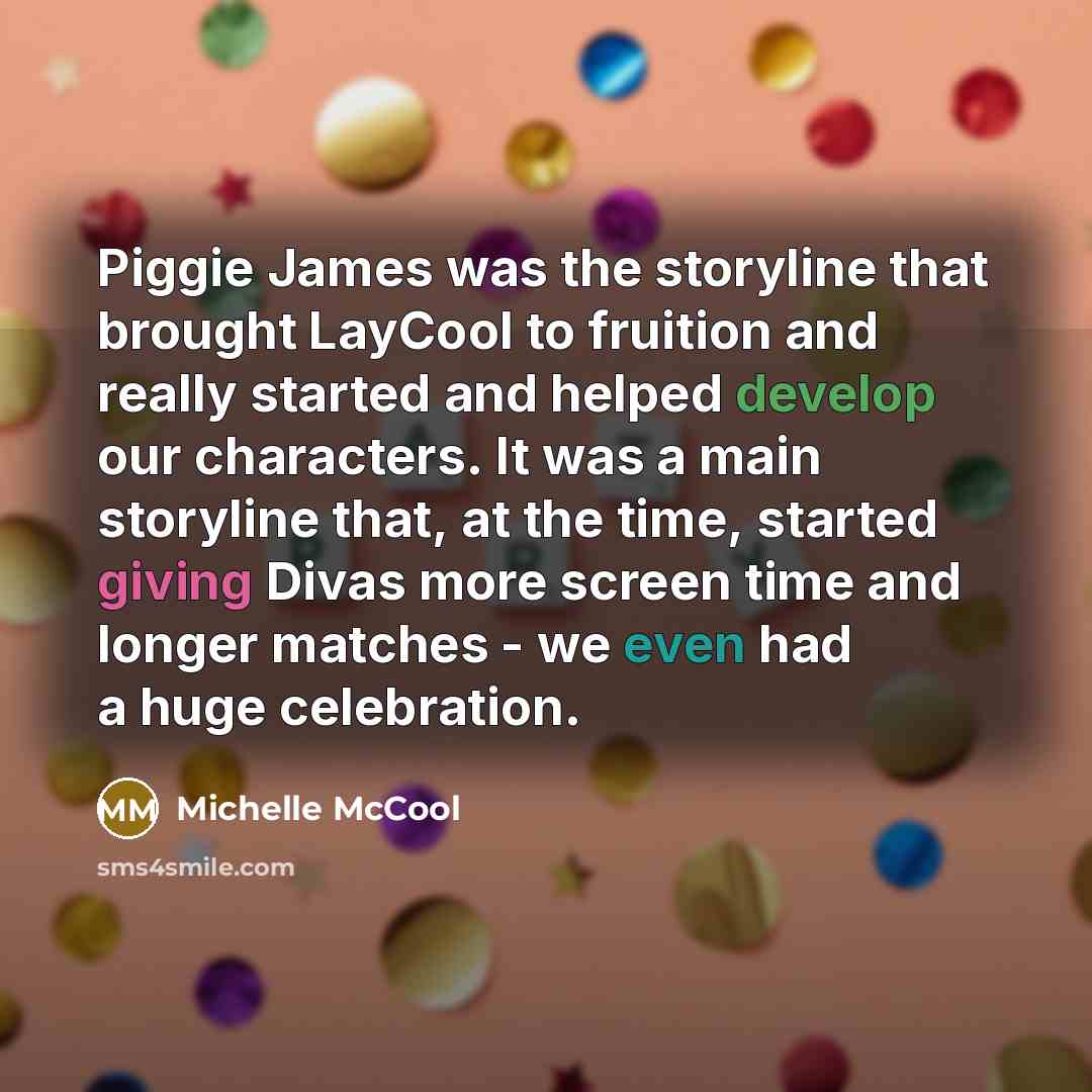 “Piggie James was the storyline that brought LayCool to fruition and really started and helped develop our characters. It was a main storyline that, at the time, started giving Divas more screen time and longer matches - we even had a huge celebration.” quote by Michelle McCool