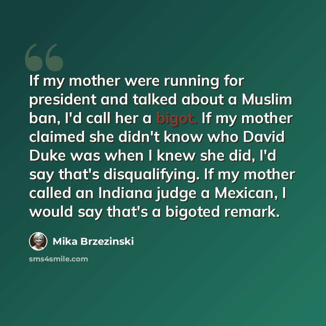 “If my mother were running for president and talked about a Muslim ban, I'd call her a bigot. If my mother claimed she didn't know who David Duke was when I knew she did, I'd say that's disqualifying. If my mother called an Indiana judge a Mexican, I would say that's a bigoted remark.” quote by Mika Brzezinski