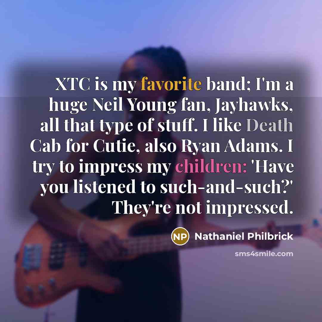 “XTC is my favorite band; I'm a huge Neil Young fan, Jayhawks, all that type of stuff. I like Death Cab for Cutie, also Ryan Adams. I try to impress my children: 'Have you listened to such-and-such?' They're not impressed.” quote by Nathaniel Philbrick