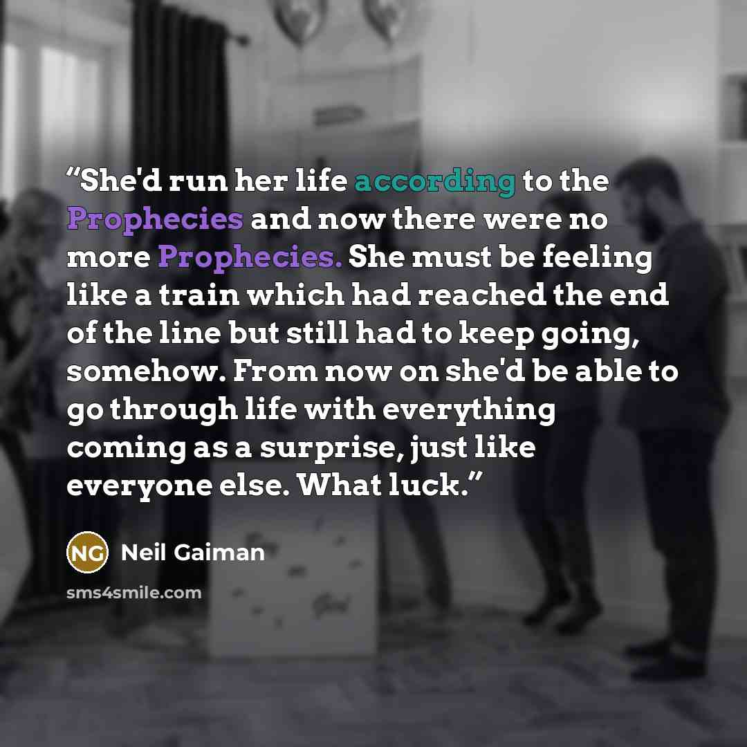 “She'd run her life according to the Prophecies and now there were no more Prophecies. She must be feeling like a train which had reached the end of the line but still had to keep going, somehow. From now on she'd be able to go through life with everything coming as a surprise, just like everyone…” quote by Neil Gaiman