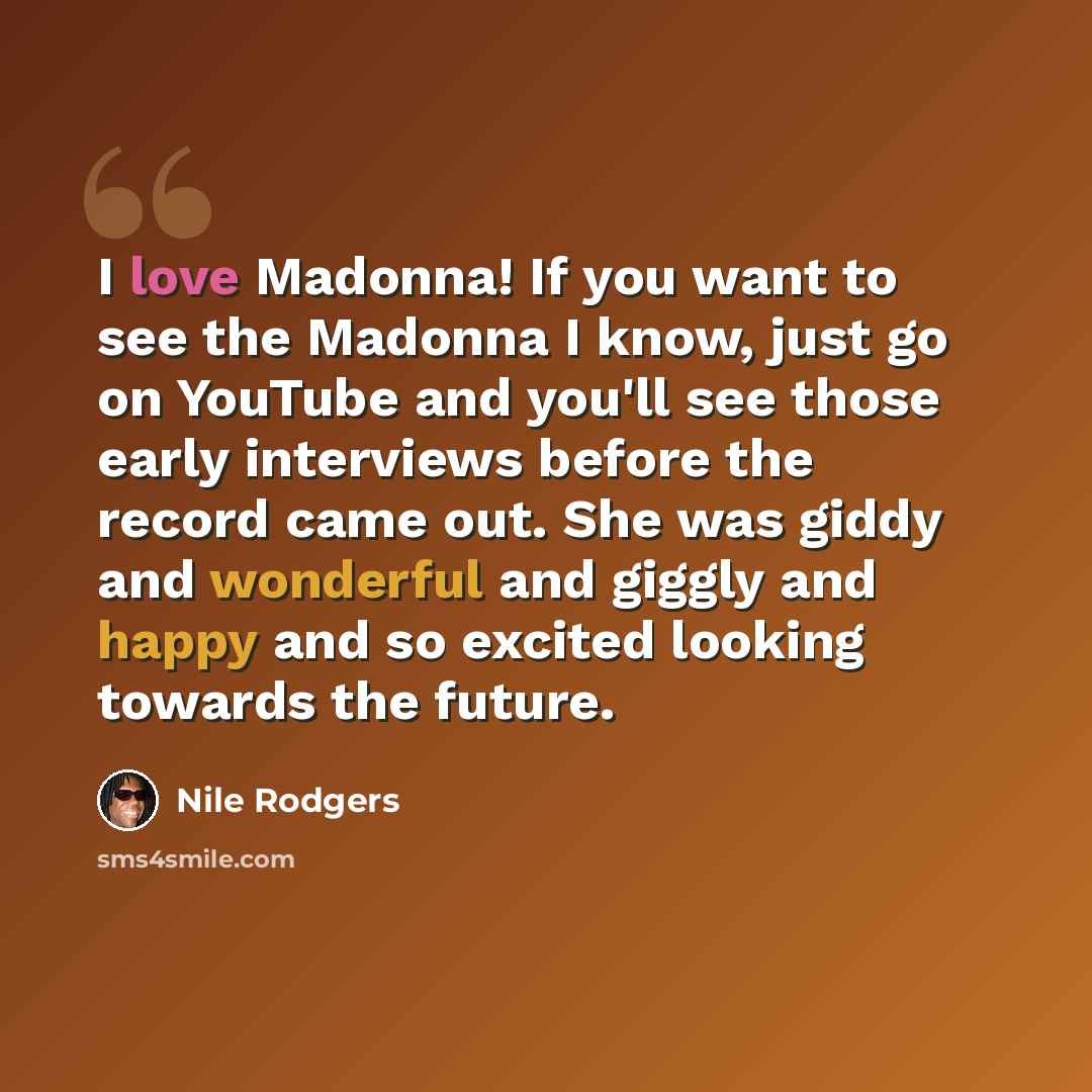 “I love Madonna! If you want to see the Madonna I know, just go on YouTube and you'll see those early interviews before the record came out. She was giddy and wonderful and giggly and happy and so excited looking towards the future.” quote by Nile Rodgers
