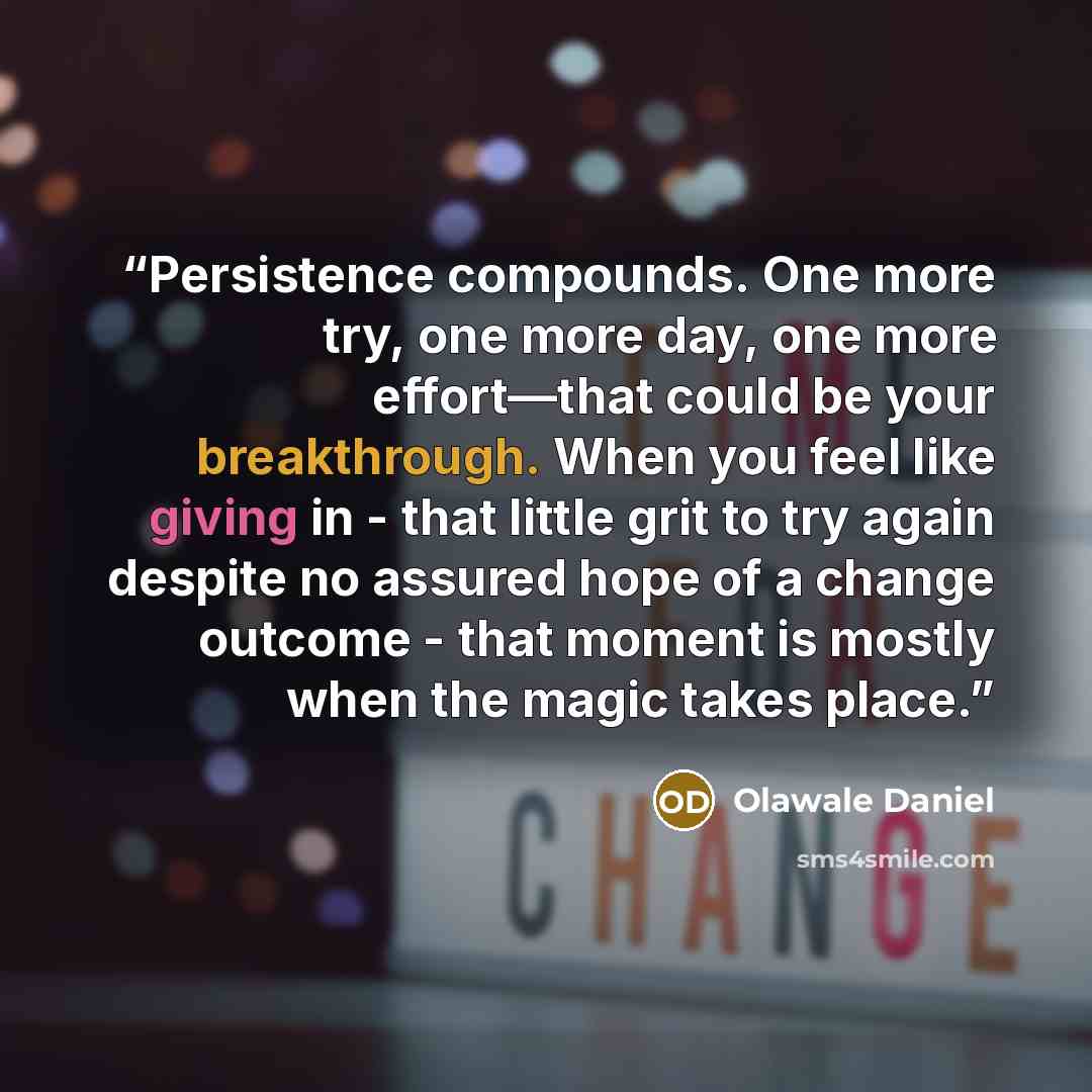 “Persistence compounds. One more try, one more day, one more effort—that could be your breakthrough. When you feel like giving in - that little grit to try again despite no assured hope of a change outcome - that moment is mostly when the magic takes place.” quote by Olawale Daniel