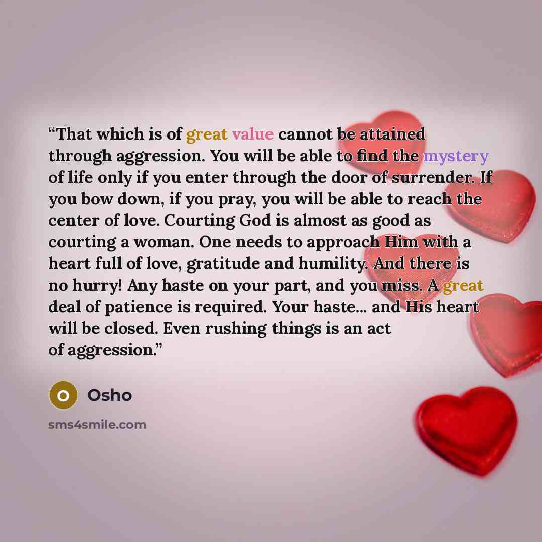 “That which is of great value cannot be attained through aggression. You will be able to find the mystery of life only if you enter through the door of surrender. If you bow down, if you pray, you will be able to reach the center of love. Courting God is almost as good as courting a woman. One…” quote by Osho