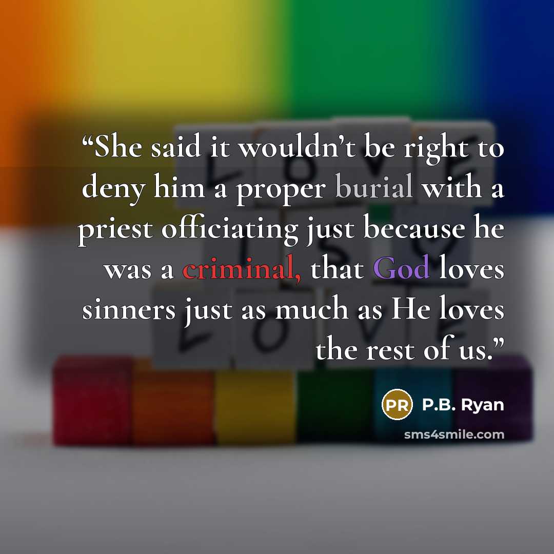 “She said it wouldn’t be right to deny him a proper burial with a priest officiating just because he was a criminal, that God loves sinners just as much as He loves the rest of us.” quote by P.B. Ryan