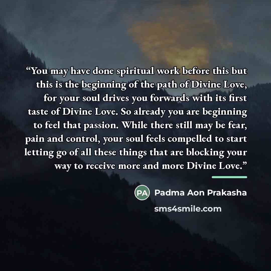 “You may have done spiritual work before this but this is the beginning of the path of Divine Love, for your soul drives you forwards with its first taste of Divine Love. So already you are beginning to feel that passion. While there still may be fear, pain and control, your soul feels compelled to…” quote by Padma Aon Prakasha