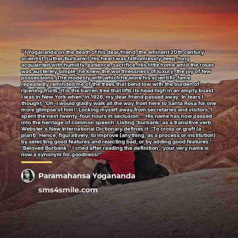 “{ Yogananda on the death of his dear friend, the eminent 20th century scientist, Luther Burbank } His heart was fathomlessly deep, long acquainted with humility, patience, sacrifice. His little home amid the roses was austerely simple; he knew the worthlessness of luxury, the joy of few…” quote by Paramahansa Yogananda