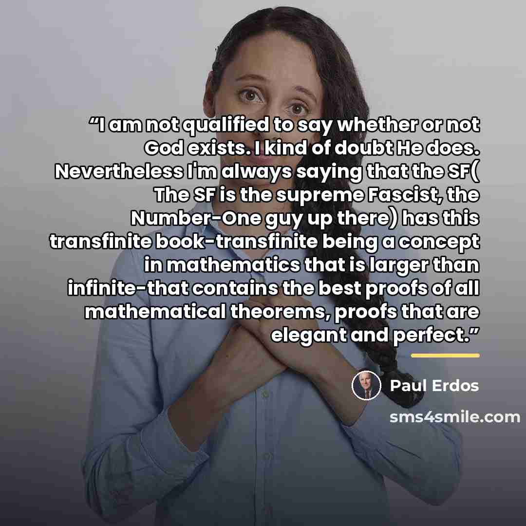 “I am not qualified to say whether or not God exists. I kind of doubt He does. Nevertheless I'm always saying that the SF( The SF is the supreme Fascist, the Number-One guy up there) has this transfinite book-transfinite being a concept in mathematics that is larger than infinite-that contains the…” quote by Paul Erdős