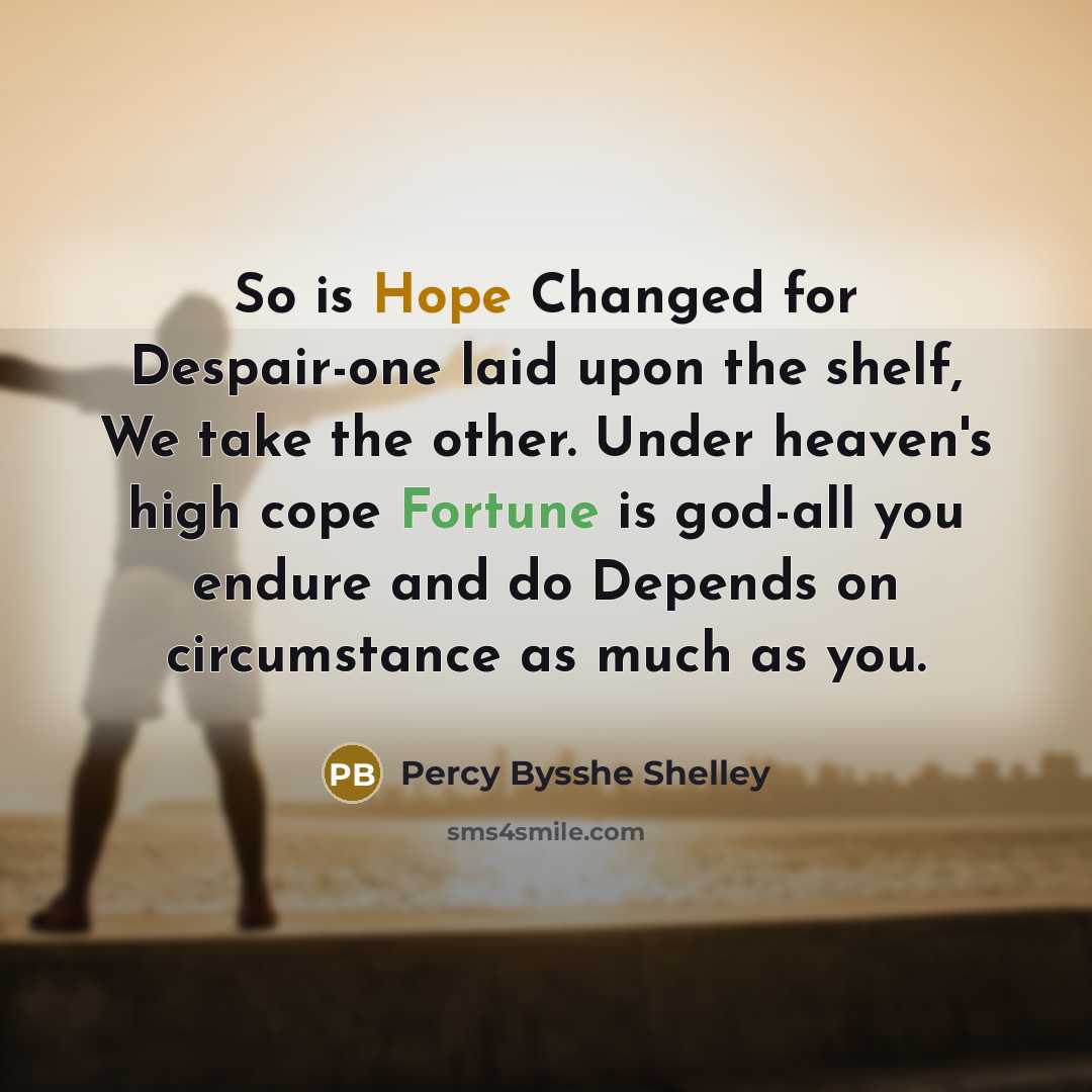 “So is Hope Changed for Despair-one laid upon the shelf, We take the other. Under heaven's high cope Fortune is god-all you endure and do Depends on circumstance as much as you.” quote by Percy Bysshe Shelley