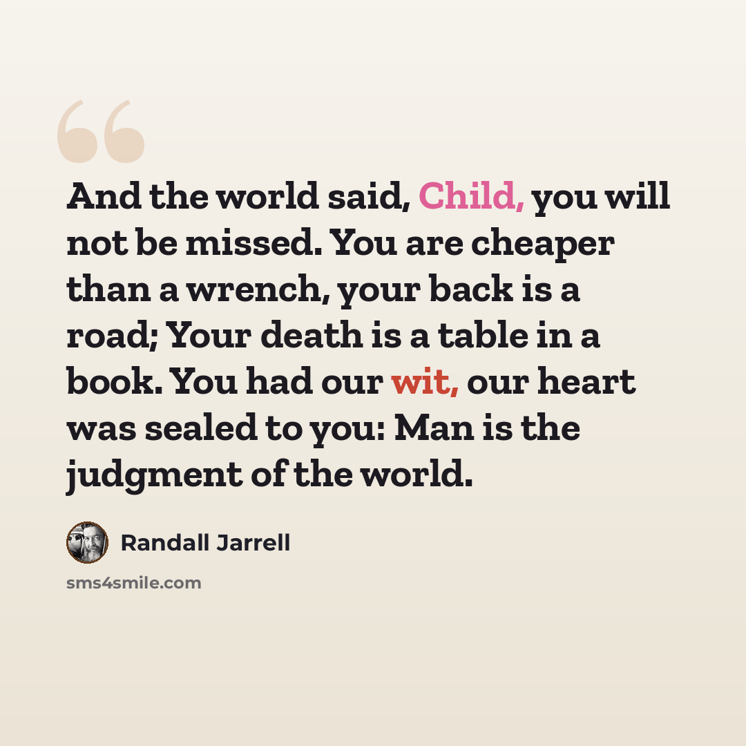 “And the world said, Child, you will not be missed. You are cheaper than a wrench, your back is a road; Your death is a table in a book. You had our wit, our heart was sealed to you: Man is the judgment of the world.” quote by Randall Jarrell